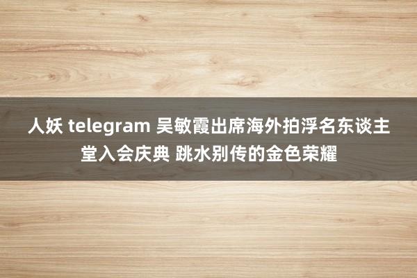 人妖 telegram 吴敏霞出席海外拍浮名东谈主堂入会庆典 跳水别传的金色荣耀