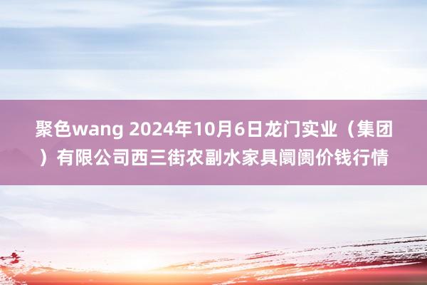 聚色wang 2024年10月6日龙门实业（集团）有限公司西三街农副水家具阛阓价钱行情