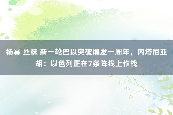 杨幂 丝袜 新一轮巴以突破爆发一周年，内塔尼亚胡：以色列正在7条阵线上作战