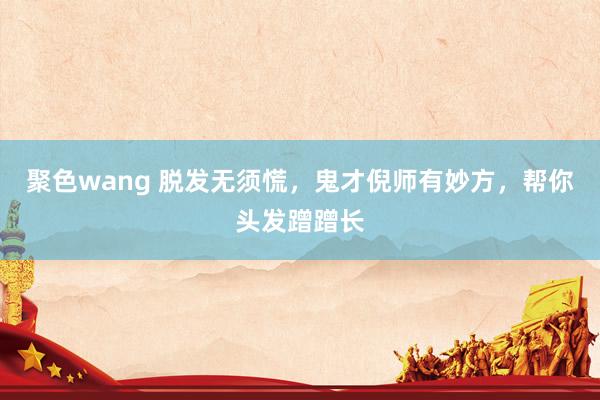 聚色wang 脱发无须慌，鬼才倪师有妙方，帮你头发蹭蹭长