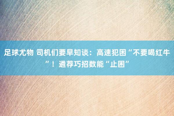 足球尤物 司机们要早知谈：高速犯困“不要喝红牛”！遴荐巧招数能“止困”