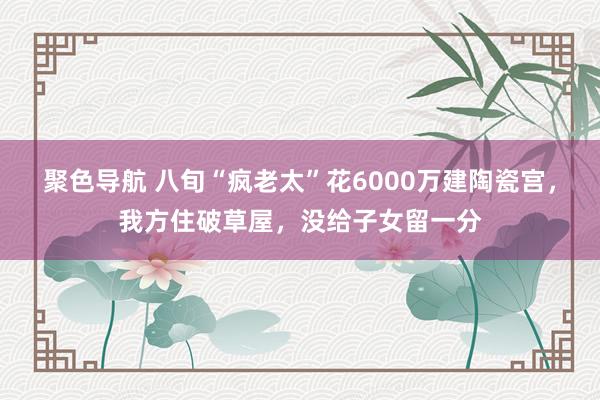 聚色导航 八旬“疯老太”花6000万建陶瓷宫，我方住破草屋，没给子女留一分