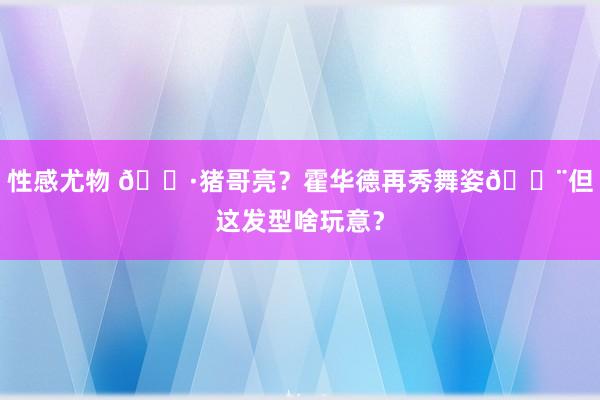 性感尤物 🐷猪哥亮？霍华德再秀舞姿😨但这发型啥玩意？