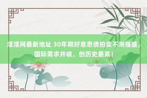 淫淫网最新地址 30年期好意思债拍卖不测强盛，国际需求井喷，创历史最高！