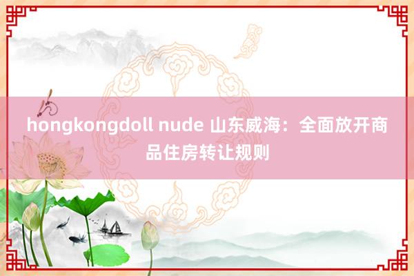 hongkongdoll nude 山东威海：全面放开商品住房转让规则