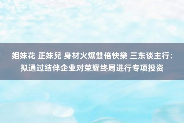 姐妹花 正妹兒 身材火爆雙倍快樂 三东谈主行：拟通过结伴企业对荣耀终局进行专项投资