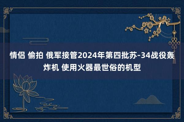 情侣 偷拍 俄军接管2024年第四批苏-34战役轰炸机 使用火器最世俗的机型