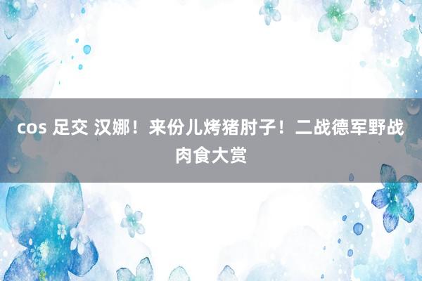 cos 足交 汉娜！来份儿烤猪肘子！二战德军野战肉食大赏