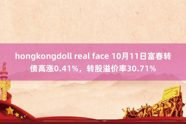 hongkongdoll real face 10月11日富春转债高涨0.41%，转股溢价率30.71%