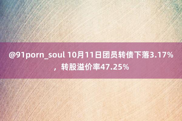 @91porn_soul 10月11日团员转债下落3.17%，转股溢价率47.25%