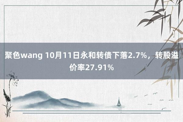 聚色wang 10月11日永和转债下落2.7%，转股溢价率27.91%