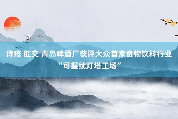 痔疮 肛交 青岛啤酒厂获评大众首家食物饮料行业“可握续灯塔工场”