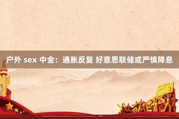 户外 sex 中金：通胀反复 好意思联储或严慎降息