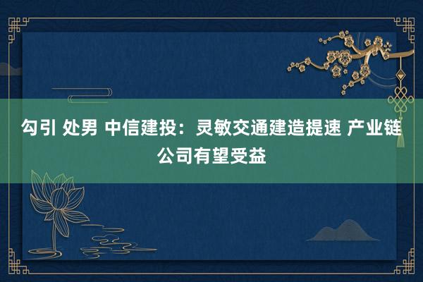 勾引 处男 中信建投：灵敏交通建造提速 产业链公司有望受益