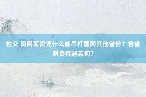 性交 南网薪资凭什么能吊打国网其他省份？各省薪资待遇若何？