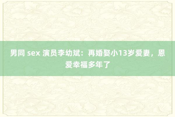 男同 sex 演员李幼斌：再婚娶小13岁爱妻，恩爱幸福多年了