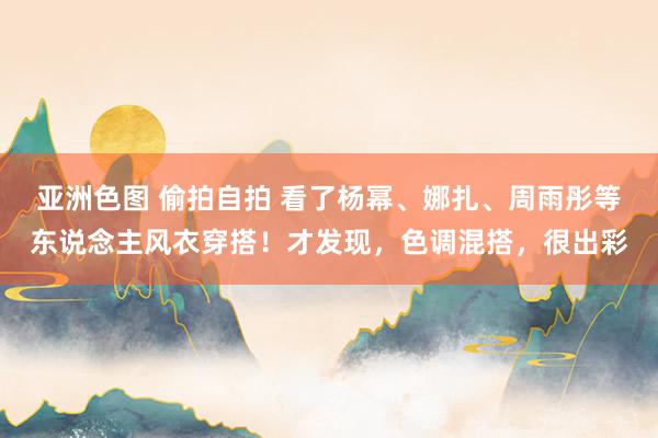 亚洲色图 偷拍自拍 看了杨幂、娜扎、周雨彤等东说念主风衣穿搭！才发现，色调混搭，很出彩