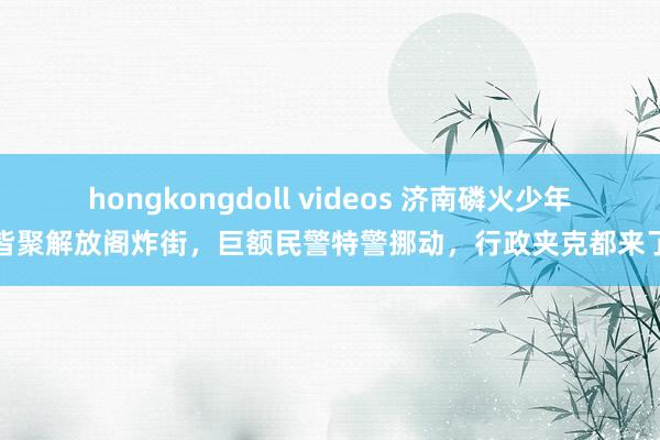 hongkongdoll videos 济南磷火少年皆聚解放阁炸街，巨额民警特警挪动，行政夹克都来了