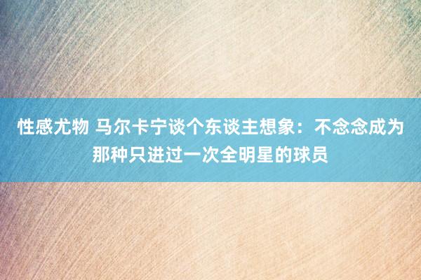 性感尤物 马尔卡宁谈个东谈主想象：不念念成为那种只进过一次全明星的球员