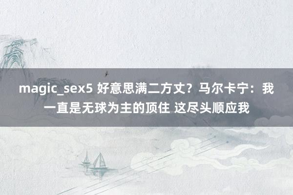 magic_sex5 好意思满二方丈？马尔卡宁：我一直是无球为主的顶住 这尽头顺应我