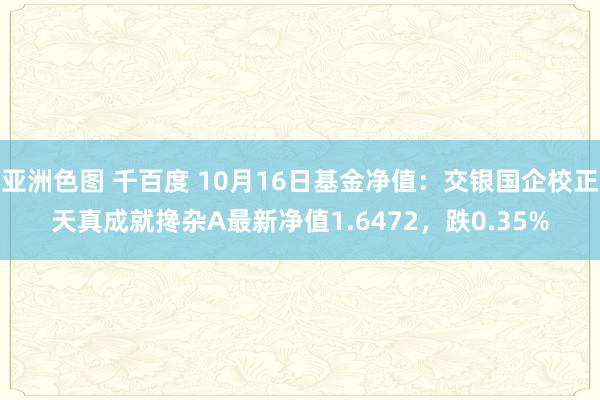 亚洲色图 千百度 10月16日基金净值：交银国企校正天真成就搀杂A最新净值1.6472，跌0.35%