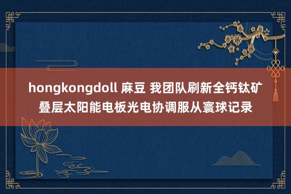 hongkongdoll 麻豆 我团队刷新全钙钛矿叠层太阳能电板光电协调服从寰球记录