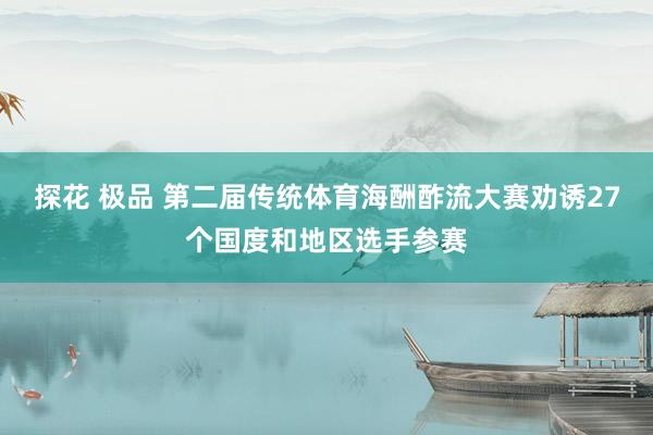 探花 极品 第二届传统体育海酬酢流大赛劝诱27个国度和地区选手参赛