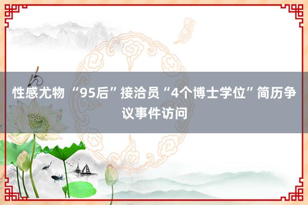 性感尤物 “95后”接洽员“4个博士学位”简历争议事件访问