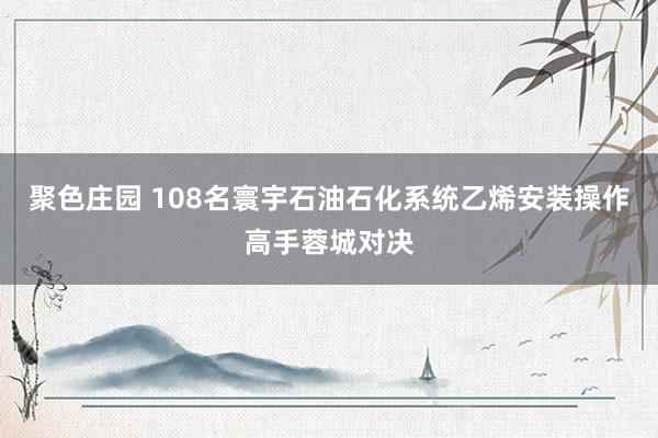 聚色庄园 108名寰宇石油石化系统乙烯安装操作高手蓉城对决