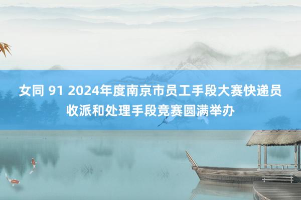 女同 91 2024年度南京市员工手段大赛快递员收派和处理手段竞赛圆满举办