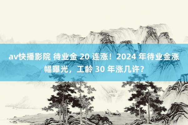 av快播影院 待业金 20 连涨！2024 年待业金涨幅曝光，工龄 30 年涨几许？