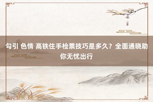 勾引 色情 高铁住手检票技巧是多久？全面通晓助你无忧出行