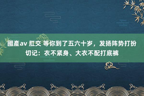 國產av 肛交 等你到了五六十岁，发扬阵势打扮切记：衣不紧身、大衣不配打底裤