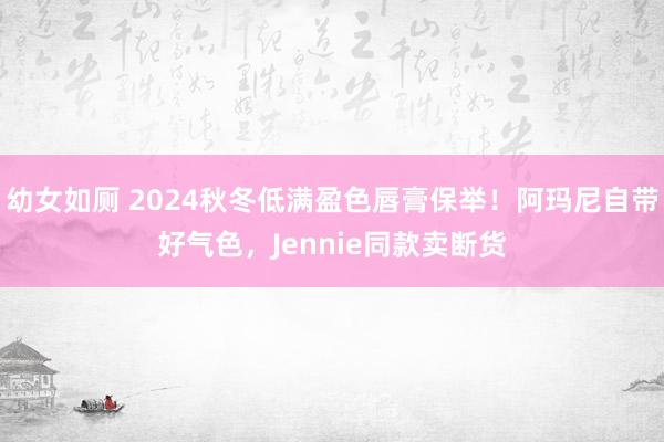 幼女如厕 2024秋冬低满盈色唇膏保举！阿玛尼自带好气色，Jennie同款卖断货