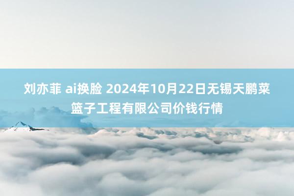 刘亦菲 ai换脸 2024年10月22日无锡天鹏菜篮子工程有限公司价钱行情