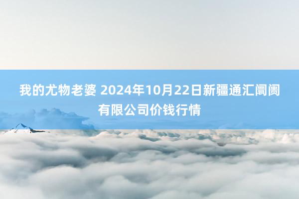 我的尤物老婆 2024年10月22日新疆通汇阛阓有限公司价钱行情