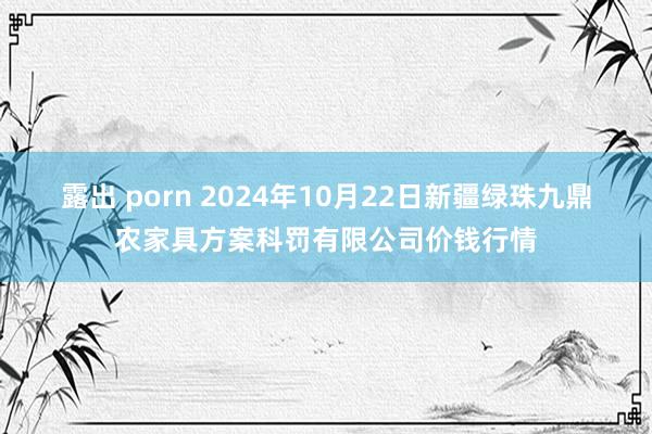 露出 porn 2024年10月22日新疆绿珠九鼎农家具方案科罚有限公司价钱行情