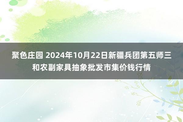 聚色庄园 2024年10月22日新疆兵团第五师三和农副家具抽象批发市集价钱行情