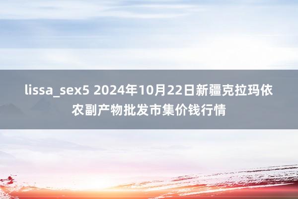 lissa_sex5 2024年10月22日新疆克拉玛依农副产物批发市集价钱行情