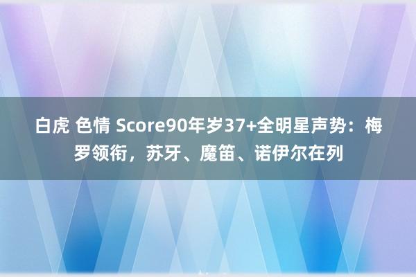 白虎 色情 Score90年岁37+全明星声势：梅罗领衔，苏牙、魔笛、诺伊尔在列