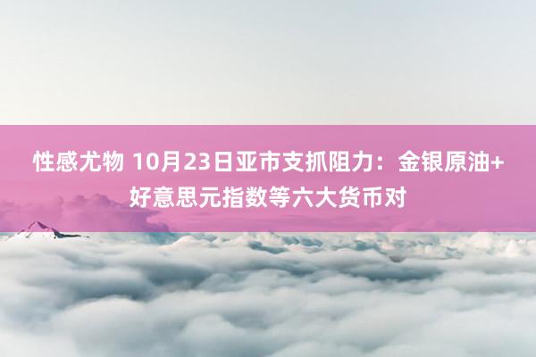 性感尤物 10月23日亚市支抓阻力：金银原油+好意思元指数等六大货币对