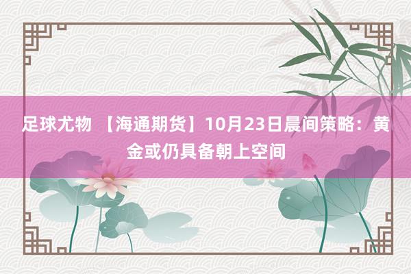 足球尤物 【海通期货】10月23日晨间策略：黄金或仍具备朝上空间