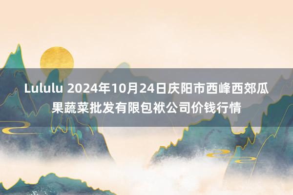 Lululu 2024年10月24日庆阳市西峰西郊瓜果蔬菜批发有限包袱公司价钱行情