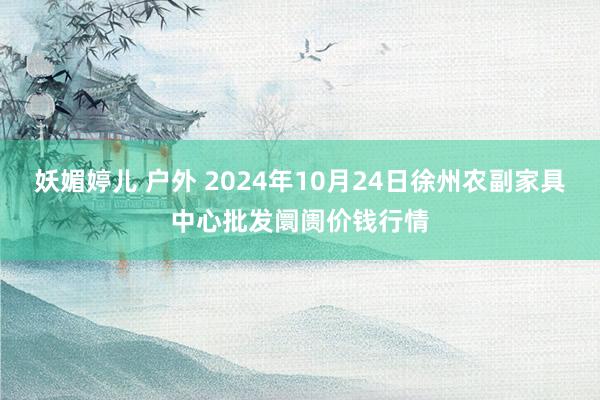 妖媚婷儿 户外 2024年10月24日徐州农副家具中心批发阛阓价钱行情