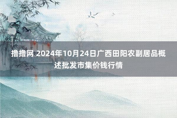 撸撸网 2024年10月24日广西田阳农副居品概述批发市集价钱行情