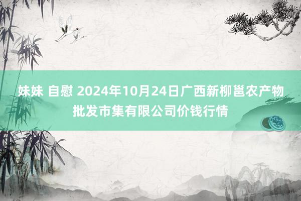 妹妹 自慰 2024年10月24日广西新柳邕农产物批发市集有限公司价钱行情