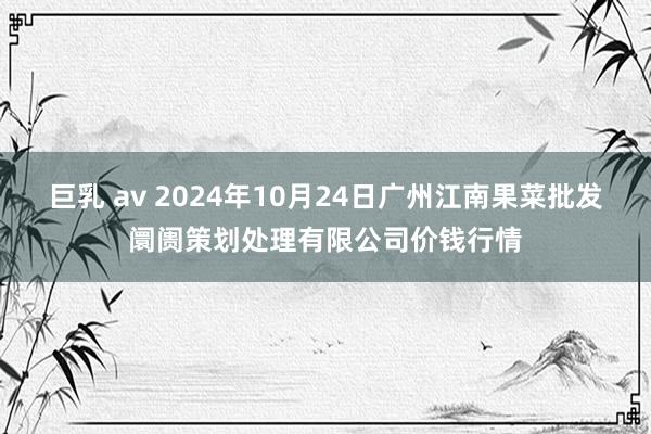 巨乳 av 2024年10月24日广州江南果菜批发阛阓策划处理有限公司价钱行情