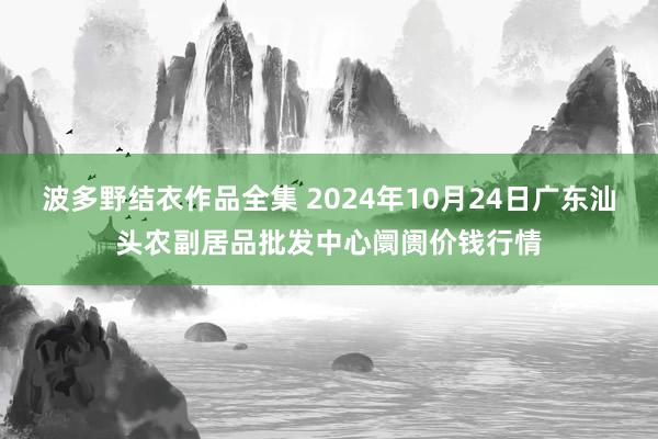 波多野结衣作品全集 2024年10月24日广东汕头农副居品批发中心阛阓价钱行情