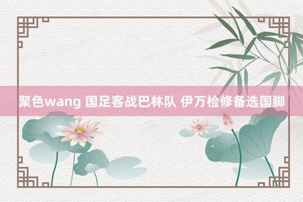 聚色wang 国足客战巴林队 伊万检修备选国脚