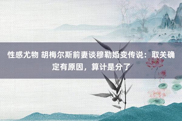 性感尤物 胡梅尔斯前妻谈穆勒婚变传说：取关确定有原因，算计是分了